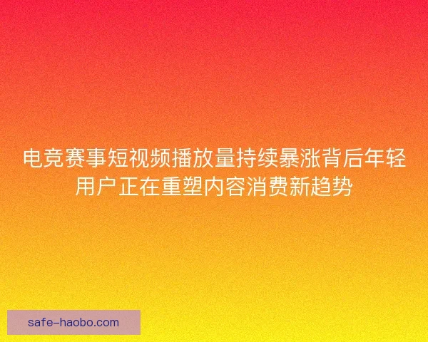 电竞赛事短视频播放量持续暴涨背后年轻用户正在重塑内容消费新趋势