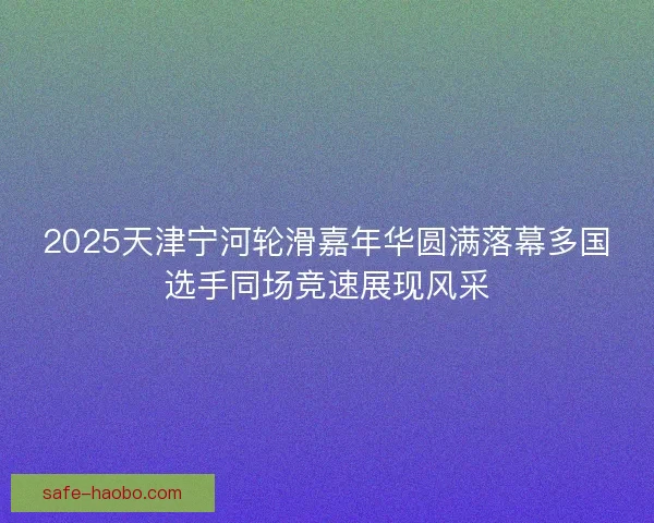 2025天津宁河轮滑嘉年华圆满落幕多国选手同场竞速展现风采